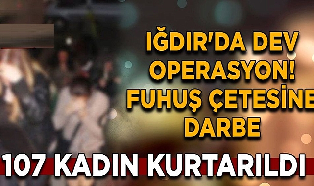 Iğdır'da dev operasyon! Fuhuş çetesine darbe: 107 kadın kurtarıldı